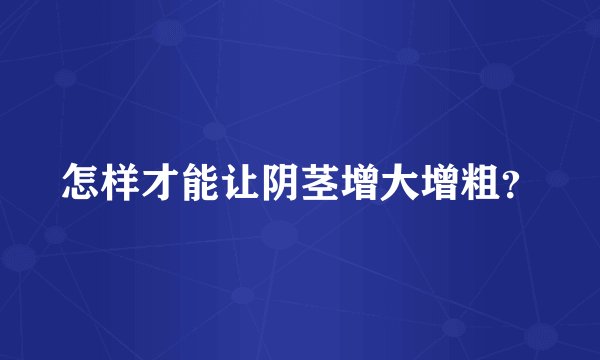 怎样才能让阴茎增大增粗？
