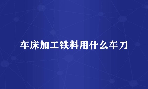 车床加工铁料用什么车刀