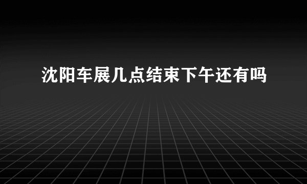 沈阳车展几点结束下午还有吗