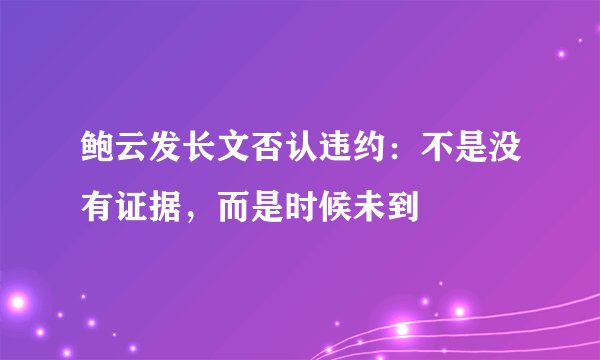 鲍云发长文否认违约：不是没有证据，而是时候未到