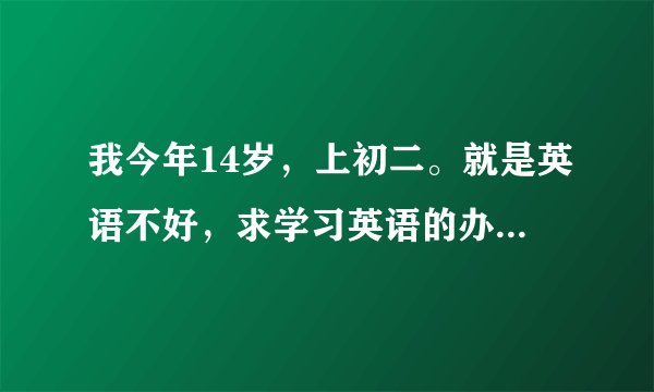 我今年14岁，上初二。就是英语不好，求学习英语的办法，不要叫我去上什么辅导之类的，谢谢
