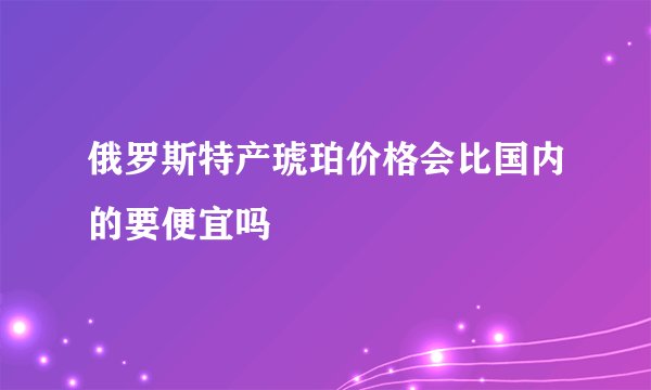 俄罗斯特产琥珀价格会比国内的要便宜吗