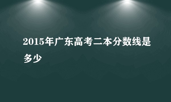 2015年广东高考二本分数线是多少