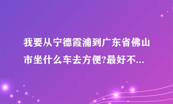 我要从宁德霞浦到广东省佛山市坐什么车去方便?最好不要转太多次车因为我第一次出远门
