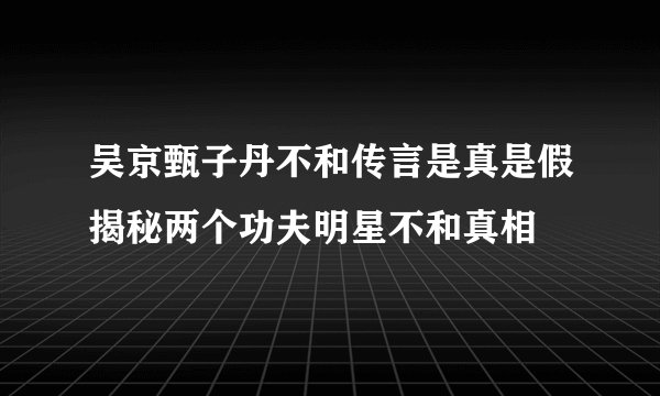 吴京甄子丹不和传言是真是假揭秘两个功夫明星不和真相