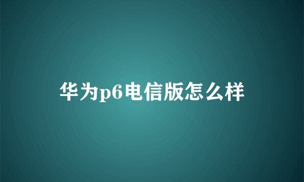 华为p6电信版怎么样
