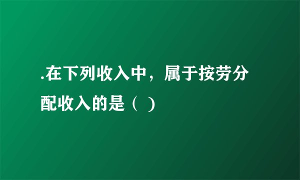 .在下列收入中，属于按劳分配收入的是（ )