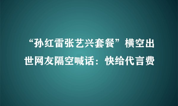 “孙红雷张艺兴套餐”横空出世网友隔空喊话：快给代言费