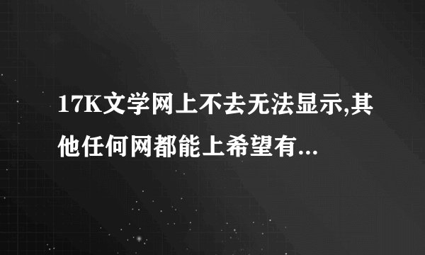 17K文学网上不去无法显示,其他任何网都能上希望有高手帮忙