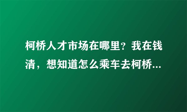 柯桥人才市场在哪里？我在钱清，想知道怎么乘车去柯桥人才市场？