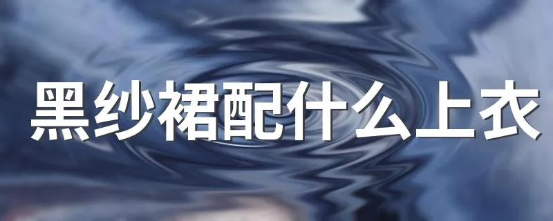 黑纱裙配什么上衣 黑色纱裙怎么搭配上衣