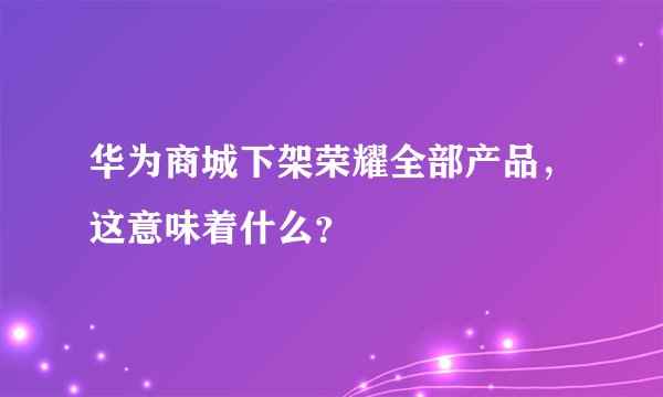 华为商城下架荣耀全部产品，这意味着什么？