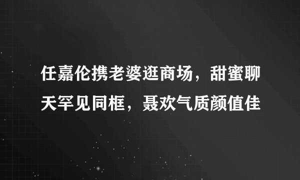 任嘉伦携老婆逛商场，甜蜜聊天罕见同框，聂欢气质颜值佳