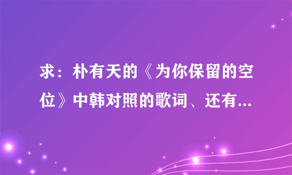 求：朴有天的《为你保留的空位》中韩对照的歌词、还有音译歌词，谢谢！