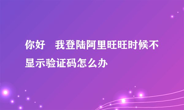 你好   我登陆阿里旺旺时候不显示验证码怎么办