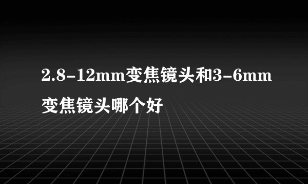 2.8-12mm变焦镜头和3-6mm变焦镜头哪个好
