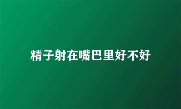 精子射在嘴巴里好不好