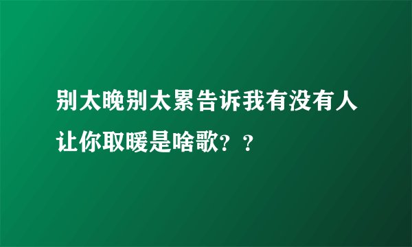 别太晚别太累告诉我有没有人让你取暖是啥歌？？