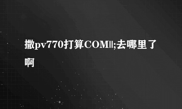撒pv770打算COM||;去哪里了啊