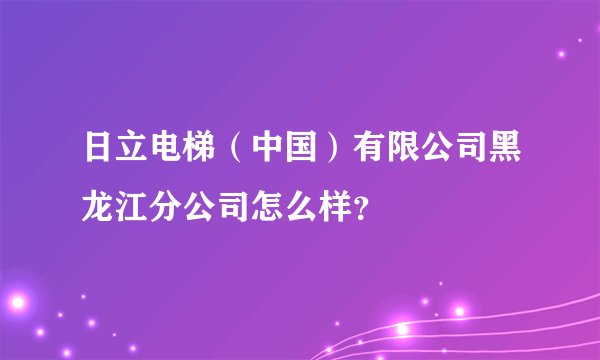 日立电梯（中国）有限公司黑龙江分公司怎么样？
