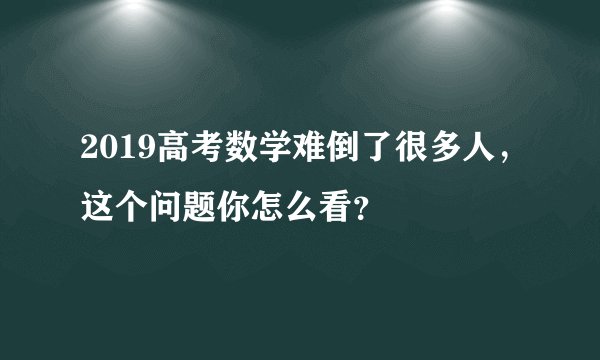 2019高考数学难倒了很多人，这个问题你怎么看？