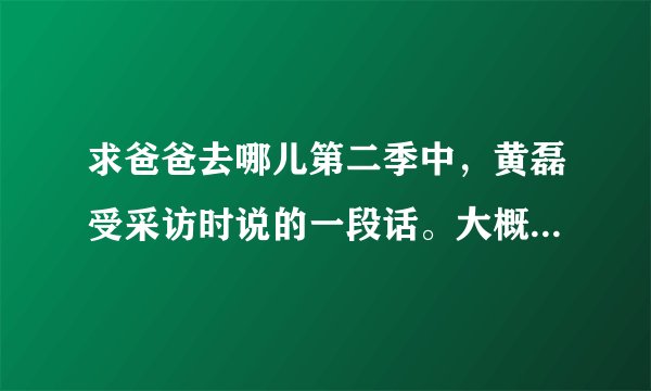 求爸爸去哪儿第二季中，黄磊受采访时说的一段话。大概是关于幸福的。求解！