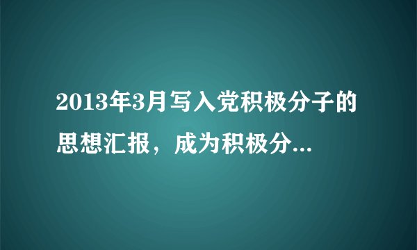 2013年3月写入党积极分子的思想汇报，成为积极分子已将近1年的在校大学生，平时积极参加校内各种活动，...