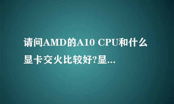 请问AMD的A10 CPU和什么显卡交火比较好?显卡要求在500左右,什么显卡的性价比最高?最方便使用。