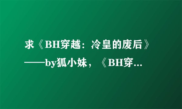 求《BH穿越：冷皇的废后》——by狐小妹，《BH穿越：废弃帝姬15岁》，《BH穿越：弃后要休夫》——by水月菱