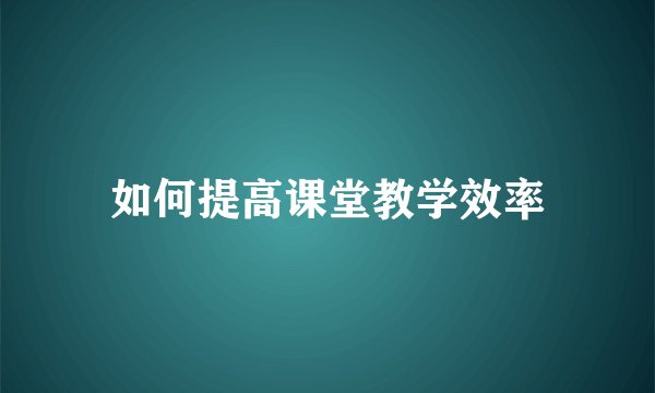 如何提高课堂教学效率