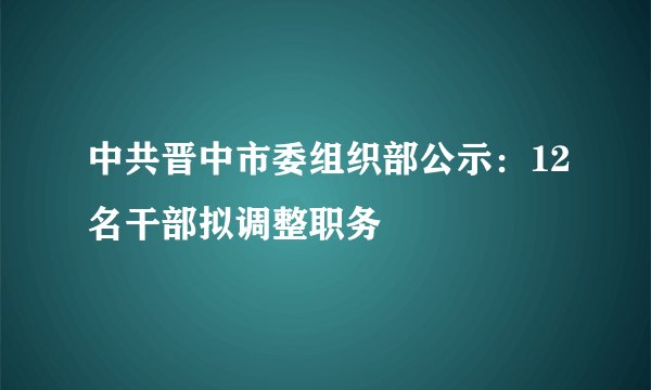中共晋中市委组织部公示：12名干部拟调整职务