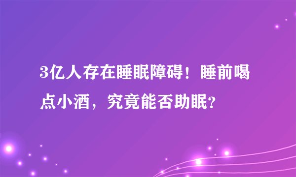 3亿人存在睡眠障碍！睡前喝点小酒，究竟能否助眠？