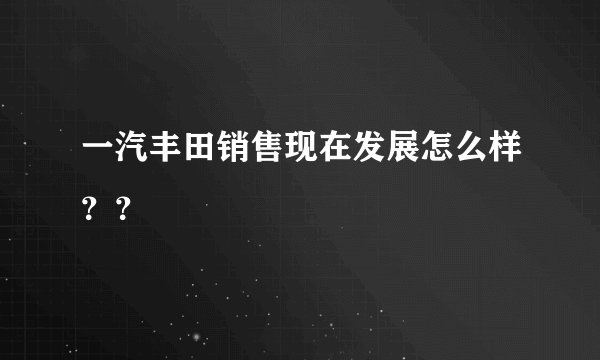 一汽丰田销售现在发展怎么样？？