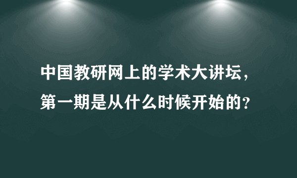 中国教研网上的学术大讲坛，第一期是从什么时候开始的？