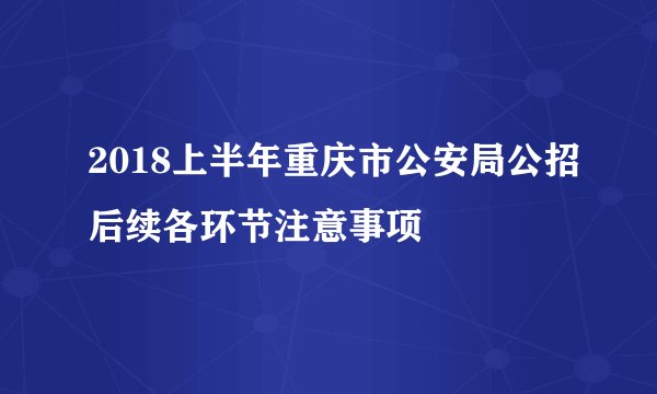 2018上半年重庆市公安局公招后续各环节注意事项