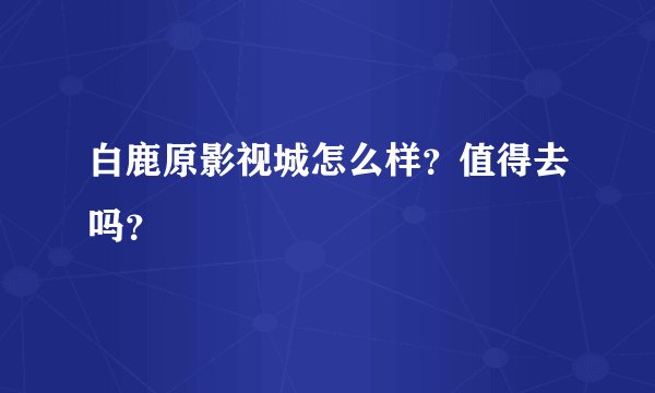 白鹿原影视城怎么样？值得去吗？