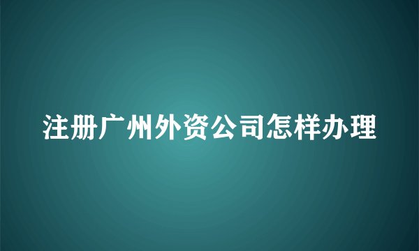 注册广州外资公司怎样办理