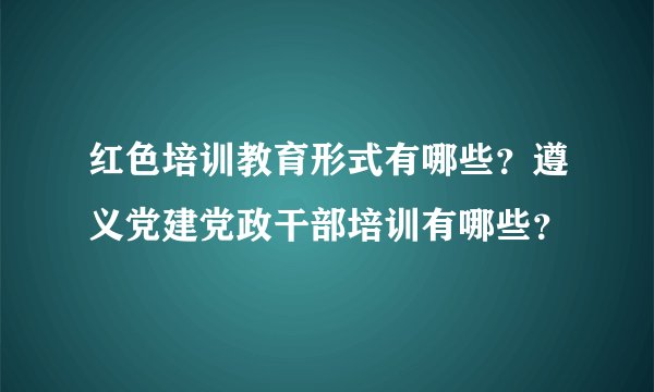 红色培训教育形式有哪些？遵义党建党政干部培训有哪些？