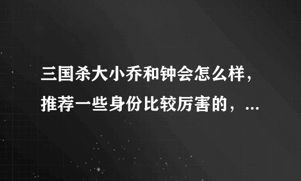 三国杀大小乔和钟会怎么样，推荐一些身份比较厉害的，别看攻略，攻略都是腹黑好吗，能不能拿分就看真枪实