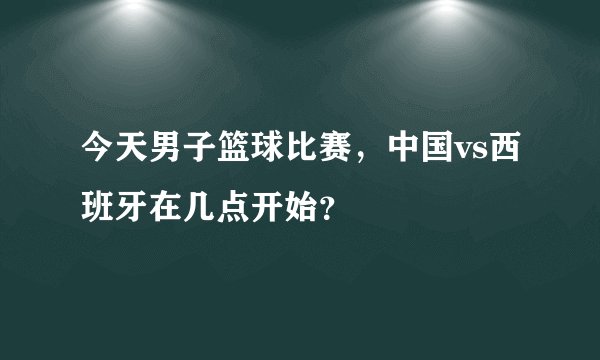 今天男子篮球比赛，中国vs西班牙在几点开始？