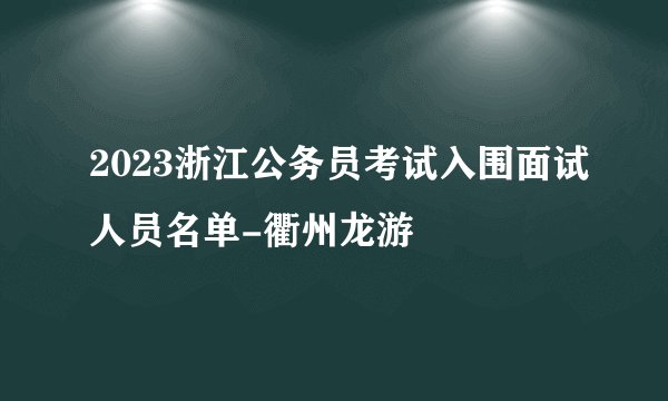 2023浙江公务员考试入围面试人员名单-衢州龙游