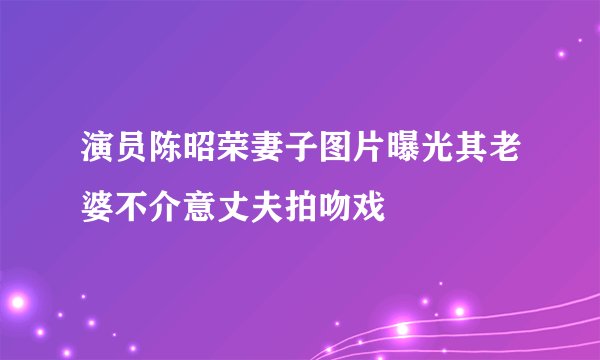 演员陈昭荣妻子图片曝光其老婆不介意丈夫拍吻戏