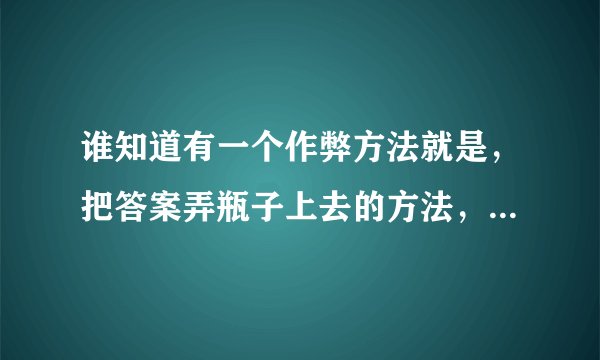 谁知道有一个作弊方法就是，把答案弄瓶子上去的方法，最好有图片解说，不要视频，快点？