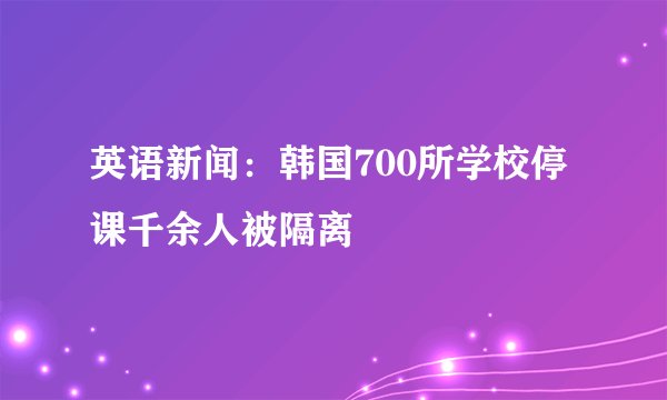 英语新闻：韩国700所学校停课千余人被隔离