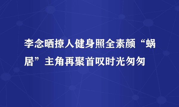 李念晒撩人健身照全素颜“蜗居”主角再聚首叹时光匆匆