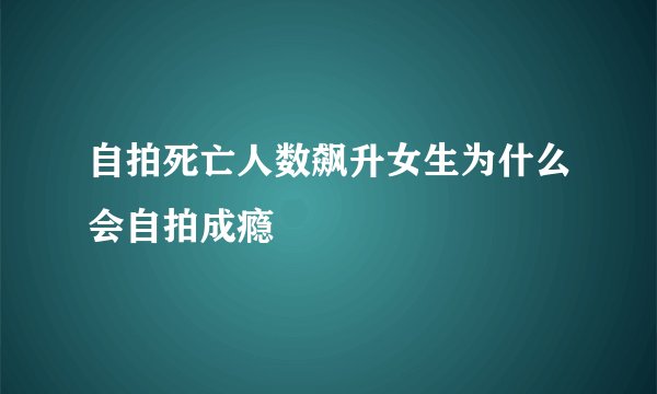 自拍死亡人数飙升女生为什么会自拍成瘾
