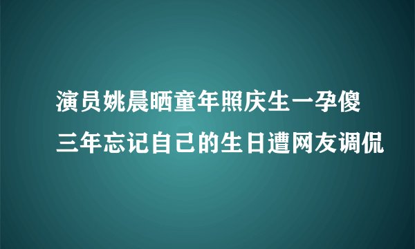 演员姚晨晒童年照庆生一孕傻三年忘记自己的生日遭网友调侃