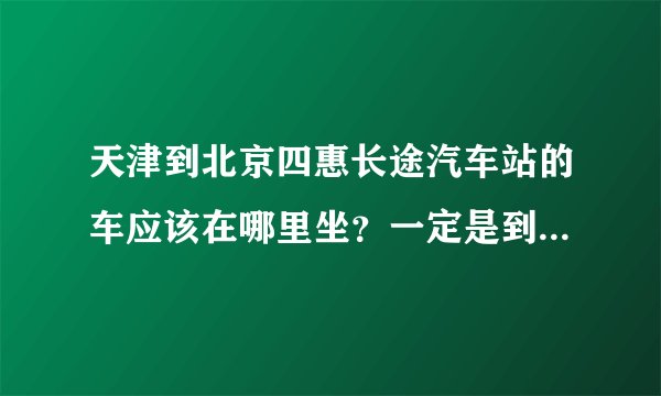 天津到北京四惠长途汽车站的车应该在哪里坐？一定是到北京四惠的！票价是多少？