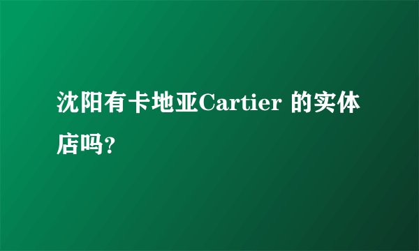 沈阳有卡地亚Cartier 的实体店吗？