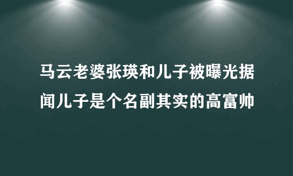 马云老婆张瑛和儿子被曝光据闻儿子是个名副其实的高富帅